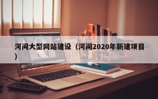 长沙河间大型网站建设（河间2020年新建项目）