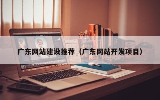 长沙广东网站建设推荐（广东网站开发项目）