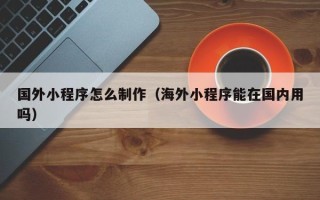 长沙国外小程序怎么制作（海外小程序能在国内用吗）
