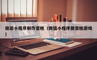长沙旅游小程序制作蛋糕（微信小程序做蛋糕游戏）